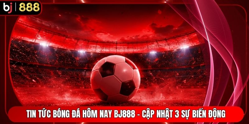 Tin Tức Bóng Đá Hôm Nay BJ888 - Cập Nhật 3 Sự Biến Động